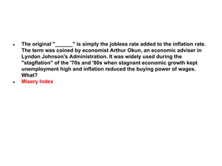●

●

The original "______" is simply the jobless rate added to the inflation rate.
The term was coined by economist Arthur Okun, an economic adviser in
Lyndon Johnson's Administration. It was widely used during the
"stagflation" of the '70s and '80s when stagnant economic growth kept
unemployment high and inflation reduced the buying power of wages.
What?
Misery Index

 