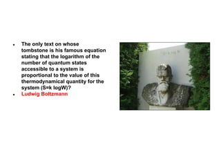 ●

●

The only text on whose
tombstone is his famous equation
stating that the logarithm of the
number of quantum states
accessible to a system is
proportional to the value of this
thermodynamical quantity for the
system (S=k logW)?
Ludwig Boltzmann

 