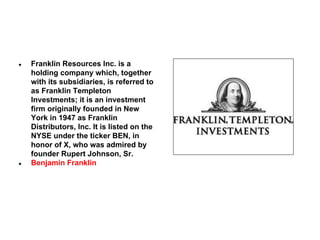 ●

●

Franklin Resources Inc. is a
holding company which, together
with its subsidiaries, is referred to
as Franklin Templeton
Investments; it is an investment
firm originally founded in New
York in 1947 as Franklin
Distributors, Inc. It is listed on the
NYSE under the ticker BEN, in
honor of X, who was admired by
founder Rupert Johnson, Sr.
Benjamin Franklin

 