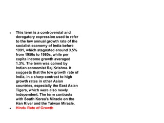 ●

●

This term is a controversial and
derogatory expression used to refer
to the low annual growth rate of the
socialist economy of India before
1991, which stagnated around 3.5%
from 1950s to 1980s, while per
capita income growth averaged
1.3%. The term was coined by
Indian economist Raj Krishna. It
suggests that the low growth rate of
India, in a sharp contrast to high
growth rates in other Asian
countries, especially the East Asian
Tigers, which were also newly
independent. The term contrasts
with South Korea's Miracle on the
Han River and the Taiwan Miracle.
Hindu Rate of Growth

 
