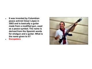 ●

●

It was invented by Colombian
peace activist César López in
2003 and is basically a guitar
made from a modified gun, used
as a peace symbol. The name is
derived from the Spanish words
for shotgun and a guitar. What is
the name given to it?
Escopetara

 