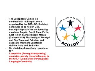 ●

●

●

The Lusophony Games is a
multinational multi-sport event
organized by the ACOLOP, the latest
scheduled to be held in Goa.
Participating countries are founding
members Angola, Brazil, Cape Verde,
East Timor, Guinea-Bissau, Macau
(Chinese SAR), Mozambique, Portugal
and São Tomé and Príncipe, and
associate members Equatorial
Guinea, India and Sri Lanka.
So what does Lusophony mean/refer
to?
Lusophone (Portuguese-speaking)
countries, namely those belonging to
the CPLP (Community of Portuguese
Language Countries)

 