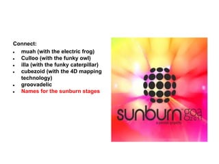 Connect:
●
muah (with the electric frog)
●
Culloo (with the funky owl)
●
illa (with the funky caterpillar)
●
cubezoid (with the 4D mapping
technology)
●
groovadelic
●
Names for the sunburn stages

 
