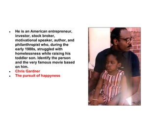 ●

●
●

He is an American entrepreneur,
investor, stock broker,
motivational speaker, author, and
philanthropist who, during the
early 1980s, struggled with
homelessness while raising his
toddler son. Identify the person
and the very famous movie based
on him.
Chris Gardner
The pursuit of happyness

 