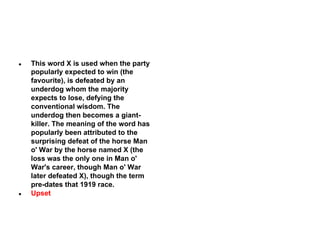 ●

●

This word X is used when the party
popularly expected to win (the
favourite), is defeated by an
underdog whom the majority
expects to lose, defying the
conventional wisdom. The
underdog then becomes a giantkiller. The meaning of the word has
popularly been attributed to the
surprising defeat of the horse Man
o' War by the horse named X (the
loss was the only one in Man o'
War's career, though Man o' War
later defeated X), though the term
pre-dates that 1919 race.
Upset

 