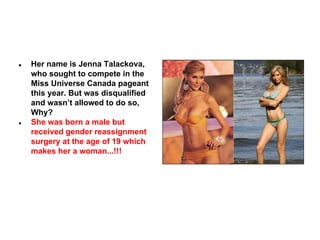 ●

●

Her name is Jenna Talackova,
who sought to compete in the
Miss Universe Canada pageant
this year. But was disqualified
and wasn’t allowed to do so,
Why?
She was born a male but
received gender reassignment
surgery at the age of 19 which
makes her a woman...!!!

 