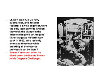 ●

●

Lt. Don Walsh, a US navy
submariner, and Jacques
Piccard, a Swiss engineer, were
the only person to do it when
they took the plunge in the
Trieste (designed by Jacques’
father Auguste Piccard) way
back in 1960. Who recently
emulated these two while
breaking all the records
previously set by them?
James Cameroon when he
dived down the Marina Trench
in his Deepsea Challenger.

 