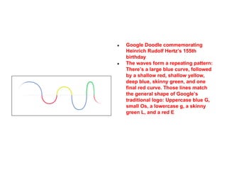 ●

●

Google Doodle commemorating
Heinrich Rudolf Hertz’s 155th
birthday
The waves form a repeating pattern:
There’s a large blue curve, followed
by a shallow red, shallow yellow,
deep blue, skinny green, and one
final red curve. Those lines match
the general shape of Google’s
traditional logo: Uppercase blue G,
small Os, a lowercase g, a skinny
green L, and a red E

 