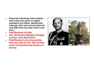 ●

These two individuals hold a distinct
rank in the Army which is seldom
awarded to any officer. Identify both
indivuals, their rank and how does the
rank differ from any other ranks in the
army.

●

Field Marshals of India.
Gen. Kodandera Madappa Cariappa
and Gen. Sam Manekshaw
Field Marshal is the only position
that one holds for life, with all other
ranks retiring following 30 years of
service.

●

●

 