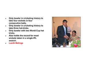 ●

●

●

●

●

Only bowler in cricketing history to
take four wickets in four
consecutive balls.
Only bowler in cricketing history to
take three hat-tricks.
Only bowler with two World Cup hat
tricks.
Also holds the record for most
wickets taken in a single IPL
season.
Lasith Malinga

 