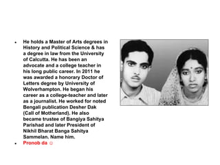 ●

●

He holds a Master of Arts degrees in
History and Political Science & has
a degree in law from the University
of Calcutta. He has been an
advocate and a college teacher in
his long public career. In 2011 he
was awarded a honorary Doctor of
Letters degree by University of
Wolverhampton. He began his
career as a college-teacher and later
as a journalist. He worked for noted
Bengali publication Desher Dak
(Call of Motherland). He also
became trustee of Bangiya Sahitya
Parishad and later President of
Nikhil Bharat Banga Sahitya
Sammelan. Name him.
Pronob da ☺

 