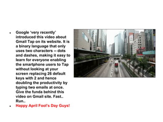 ●

●

Google ‘very recently’
introduced this video about
Gmail Tap on its website. It is
a binary language that only
uses two characters -- dots
and dashes, making it easy to
learn for everyone enabling
the smartphone users to Tap
without looking at your
screen replacing 26 default
keys with 2 and hence
doubling the productivity by
typing two emails at once.
Give the funda behind this
video on Gmail site. Fast..
Run..
Happy April Fool’s Day Guys!

 