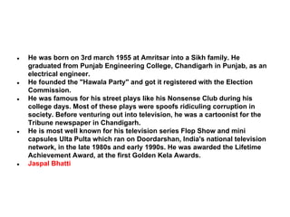 ●

●

●

●

●

He was born on 3rd march 1955 at Amritsar into a Sikh family. He
graduated from Punjab Engineering College, Chandigarh in Punjab, as an
electrical engineer.
He founded the "Hawala Party" and got it registered with the Election
Commission.
He was famous for his street plays like his Nonsense Club during his
college days. Most of these plays were spoofs ridiculing corruption in
society. Before venturing out into television, he was a cartoonist for the
Tribune newspaper in Chandigarh.
He is most well known for his television series Flop Show and mini
capsules Ulta Pulta which ran on Doordarshan, India's national television
network, in the late 1980s and early 1990s. He was awarded the Lifetime
Achievement Award, at the first Golden Kela Awards.
Jaspal Bhatti

 