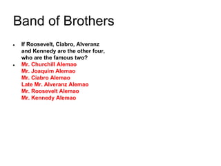 Band of Brothers
●

●

If Roosevelt, Ciabro, Alveranz
and Kennedy are the other four,
who are the famous two?
Mr. Churchill Alemao
Mr. Joaquim Alemao
Mr. Ciabro Alemao
Late Mr. Alveranz Alemao
Mr. Roosevelt Alemao
Mr. Kennedy Alemao

 