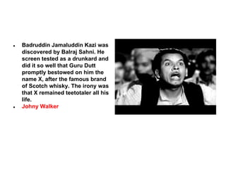 ●

●

Badruddin Jamaluddin Kazi was
discovered by Balraj Sahni. He
screen tested as a drunkard and
did it so well that Guru Dutt
promptly bestowed on him the
name X, after the famous brand
of Scotch whisky. The irony was
that X remained teetotaler all his
life.
Johny Walker

 
