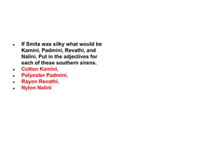 ●

●
●
●
●

If Smita was silky what would be
Kamini, Padmini, Revathi, and
Nalini. Put in the adjectives for
each of these southern sirens.
Cotton Kamini,
Polyester Padmini,
Rayon Revathi,
Nylon Nalini

 