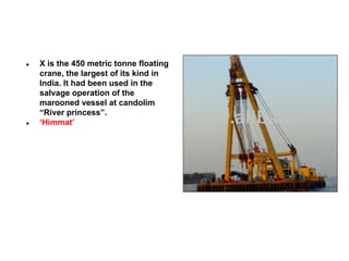 ●

●

X is the 450 metric tonne floating
crane, the largest of its kind in
India. It had been used in the
salvage operation of the
marooned vessel at candolim
“River princess”.
‘Himmat’

 