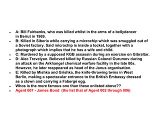 ●

●

●
●

●

●
●

A: Bill Fairbanks, who was killed whilst in the arms of a bellydancer
in Beirut in 1969.
B: Killed in Siberia while carrying a microchip which was smuggled out of
a Soviet factory. Said microchip is inside a locket, together with a
photograph which implies that he has a wife and child.
C: Murdered by a supposed KGB assassin during an exercise on Gibraltar.
D: Alec Trevelyan. Believed killed by Russian Colonel Ourumov during
an attack on the Arkhangel chemical warfare facility in the late 80s.
However, he later reappeared as head of the Janus organisation.
E: Killed by Mishka and Grishka, the knife-throwing twins in West
Berlin, making a spectacular entrance to the British Embassy dressed
as a clown and carrying a Fabergé egg.
Whos is the more famous one than these enlisted above??
Agent 007 - James Bond (the list that of Agent 002 through 006)

 