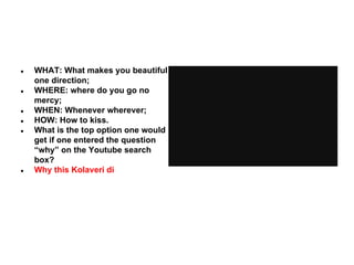 ●

●

●
●
●

●

WHAT: What makes you beautiful
one direction;
WHERE: where do you go no
mercy;
WHEN: Whenever wherever;
HOW: How to kiss.
What is the top option one would
get if one entered the question
“why” on the Youtube search
box?
Why this Kolaveri di

 