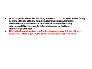 ●

●

What is special about the following sentence: "I do not know where family
doctors acquired illegibly perplexing handwriting nevertheless,
extraordinary pharmaceutical intellectuality counterbalancing
indecipherability, transcendentalizes intercommunications'
incomprehensibleness"?
This is the longest sentence in English language in which the Nth word
contains N letters [I guess, the shortest such sentence is "I am."]

 