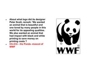 ●

●

About what logo did its designer
Peter Scott, remark: 'We wanted
an animal that is beautiful and
one loved by many people in this
world for its appealing qualities.
We also wanted an animal that
had impact with black and white
printing to save money on
printing costs ?
Chi-Chi - the Panda -mascot of
WWF

 