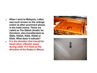 ●

●

When I went to Malaysia, I often
saw such arrows on the ceilings
and/or at other prominent places
in the hotel rooms. These are
called as The Qiblah (Arabic for
direction), also transliterated as
Qibla, Kiblah, Kible, Kiblat or
Kibla. What does it indicate?
It is the direction that should be
faced when a Muslim prays
during salah. It is fixed as the
direction of the Kaaba in Mecca.

 