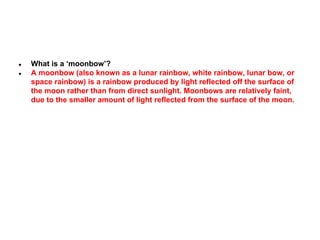 ●
●

What is a ‘moonbow’?
A moonbow (also known as a lunar rainbow, white rainbow, lunar bow, or
space rainbow) is a rainbow produced by light reflected off the surface of
the moon rather than from direct sunlight. Moonbows are relatively faint,
due to the smaller amount of light reflected from the surface of the moon.

 