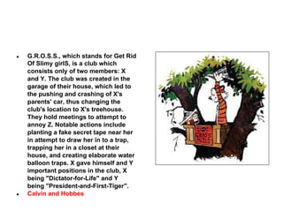 ●

●

G.R.O.S.S., which stands for Get Rid
Of Slimy girlS, is a club which
consists only of two members: X
and Y. The club was created in the
garage of their house, which led to
the pushing and crashing of X's
parents' car, thus changing the
club's location to X's treehouse.
They hold meetings to attempt to
annoy Z. Notable actions include
planting a fake secret tape near her
in attempt to draw her in to a trap,
trapping her in a closet at their
house, and creating elaborate water
balloon traps. X gave himself and Y
important positions in the club, X
being "Dictator-for-Life" and Y
being "President-and-First-Tiger".
Calvin and Hobbes

 