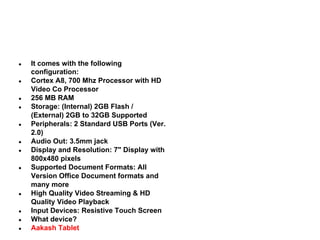 ●

●

●
●

●

●
●

●

●

●
●
●

It comes with the following
configuration:
Cortex A8, 700 Mhz Processor with HD
Video Co Processor
256 MB RAM
Storage: (Internal) 2GB Flash /
(External) 2GB to 32GB Supported
Peripherals: 2 Standard USB Ports (Ver.
2.0)
Audio Out: 3.5mm jack
Display and Resolution: 7" Display with
800x480 pixels
Supported Document Formats: All
Version Office Document formats and
many more
High Quality Video Streaming & HD
Quality Video Playback
Input Devices: Resistive Touch Screen
What device?
Aakash Tablet

 