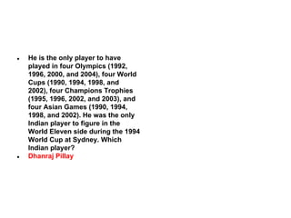●

●

He is the only player to have
played in four Olympics (1992,
1996, 2000, and 2004), four World
Cups (1990, 1994, 1998, and
2002), four Champions Trophies
(1995, 1996, 2002, and 2003), and
four Asian Games (1990, 1994,
1998, and 2002). He was the only
Indian player to figure in the
World Eleven side during the 1994
World Cup at Sydney. Which
Indian player?
Dhanraj Pillay

 