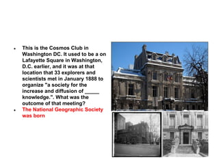 ●

●

This is the Cosmos Club in
Washington DC. It used to be a on
Lafayette Square in Washington,
D.C. earlier, and it was at that
location that 33 explorers and
scientists met in January 1888 to
organize "a society for the
increase and diffusion of _____
knowledge.". What was the
outcome of that meeting?
The National Geographic Society
was born

 