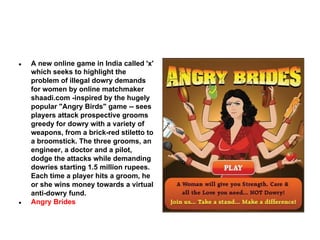 ●

●

A new online game in India called 'x'
which seeks to highlight the
problem of illegal dowry demands
for women by online matchmaker
shaadi.com -inspired by the hugely
popular "Angry Birds" game -- sees
players attack prospective grooms
greedy for dowry with a variety of
weapons, from a brick-red stiletto to
a broomstick. The three grooms, an
engineer, a doctor and a pilot,
dodge the attacks while demanding
dowries starting 1.5 million rupees.
Each time a player hits a groom, he
or she wins money towards a virtual
anti-dowry fund.
Angry Brides

 