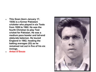 ●

●

This Goan (born January 17,
1939) is a former Pakistani
cricketer who played in six Tests
from 1959 to 1962. He was the
fourth Christian to play Test
cricket for Pakistan. He was a
medium pace bowler and tail-end
obdurate batsman. He toured
England in 1962, heading the
batting averages (53) as he
remained not out in five of his six
innings.
Antao D’Souza

 