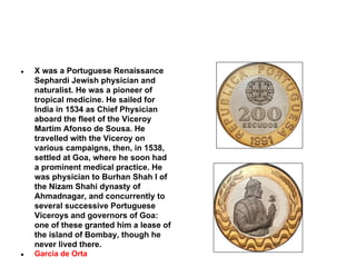 ●

X was a Portuguese Renaissance
Sephardi Jewish physician and
naturalist. He was a pioneer of
tropical medicine. He sailed for
India in 1534 as Chief Physician
aboard the fleet of the Viceroy
Martim Afonso de Sousa. He
travelled with the Viceroy on
various campaigns, then, in 1538,
settled at Goa, where he soon had
a prominent medical practice. He
was physician to Burhan Shah I of
the Nizam Shahi dynasty of
Ahmadnagar, and concurrently to
several successive Portuguese
Viceroys and governors of Goa:
one of these granted him a lease of
the island of Bombay, though he
never lived there.

●

Garcia de Orta

 
