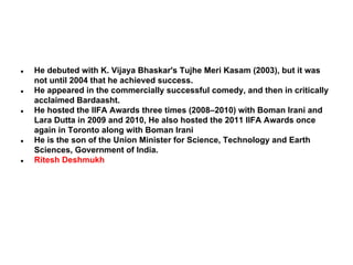 ●

●

●

●

●

He debuted with K. Vijaya Bhaskar's Tujhe Meri Kasam (2003), but it was
not until 2004 that he achieved success.
He appeared in the commercially successful comedy, and then in critically
acclaimed Bardaasht.
He hosted the IIFA Awards three times (2008–2010) with Boman Irani and
Lara Dutta in 2009 and 2010, He also hosted the 2011 IIFA Awards once
again in Toronto along with Boman Irani
He is the son of the Union Minister for Science, Technology and Earth
Sciences, Government of India.
Ritesh Deshmukh

 