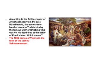 ●

●

According to the 149th chapter of
Anushasanaparva in the epic
Mahabharata, the names were
handed down to Yudhisthira by
the famous warrior Bhishma who
was on his death bed at the battle
of Kurukshetra. Which names?
The 1000 names of Vishnu in the
form of the Vishnu
Sahasranaamam.

 