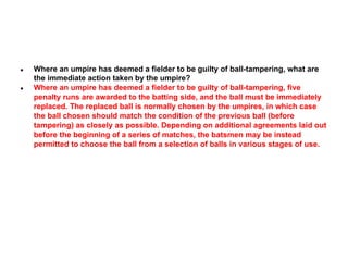 ●

●

Where an umpire has deemed a fielder to be guilty of ball-tampering, what are
the immediate action taken by the umpire?
Where an umpire has deemed a fielder to be guilty of ball-tampering, five
penalty runs are awarded to the batting side, and the ball must be immediately
replaced. The replaced ball is normally chosen by the umpires, in which case
the ball chosen should match the condition of the previous ball (before
tampering) as closely as possible. Depending on additional agreements laid out
before the beginning of a series of matches, the batsmen may be instead
permitted to choose the ball from a selection of balls in various stages of use.

 