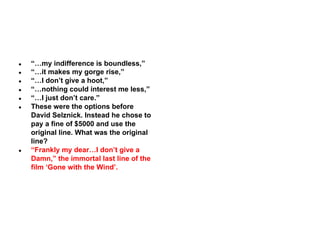 ●
●
●
●
●
●

●

“…my indifference is boundless,”
“…it makes my gorge rise,”
“…I don’t give a hoot,”
“…nothing could interest me less,”
“…I just don’t care.”
These were the options before
David Selznick. Instead he chose to
pay a fine of $5000 and use the
original line. What was the original
line?
“Frankly my dear…I don’t give a
Damn,” the immortal last line of the
film ‘Gone with the Wind’.

 