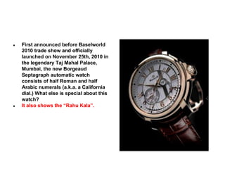 ●

●

First announced before Baselworld
2010 trade show and officially
launched on November 25th, 2010 in
the legendary Taj Mahal Palace,
Mumbai, the new Borgeaud
Septagraph automatic watch
consists of half Roman and half
Arabic numerals (a.k.a. a California
dial.) What else is special about this
watch?
It also shows the “Rahu Kala”.

 