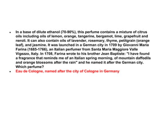 ●

●

In a base of dilute ethanol (70-90%), this perfume contains a mixture of citrus
oils including oils of lemon, orange, tangerine, bergamot, lime, grapefruit and
neroli. It can also contain oils of lavender, rosemary, thyme, petitgrain (orange
leaf), and jasmine. It was launched in a German city in 1709 by Giovanni Maria
Farina (1685-1766), an Italian perfumer from Santa Maria Maggiore Valle
Vigezzo, Italy. In 1708, Farina wrote to his brother Jean Baptiste: "I have found
a fragrance that reminds me of an Italian spring morning, of mountain daffodils
and orange blossoms after the rain" and he named it after the German city.
Which perfume?
Eau de Cologne, named after the city of Cologne in Germany

 