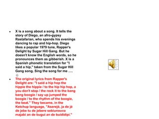 ●

●

X is a song about a song. It tells the
story of Diego, an afro-gypsy
Rastafarian, who spends his evenings
dancing to rap and hip-hop. Diego
likes a popular 1979 tune, Rapper's
Delight by Sugar Hill Gang. But he
doesn't know the English words, so he
pronounces them as gibberish. X is a
Spanish phonetic translation for "I
said a hip," taken from the Sugar Hill
Gang song. Sing the song for me ….
☺
The original lyrics from Rapper's
Delight are: "I said a hip hop the
hippie the hippie / to the hip hip hop, a
you don't stop / the rock it to the bang
bang boogie / say up jumped the
boogie / to the rhythm of the boogie,
the beat." They became, in the
Ketchup language, "Aserejé, ja de jé
de jebe tu de jebere sebiunouva
majabi an de bugui an de buididipí."

 