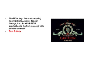 ●

●

The MGM logo features a roaring
lion viz: Slats, Jackie, Tanner,
George, Leo. In which MGM
production is the lion replaced with
another animal?
Tom & Jerry

 