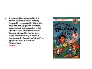 ●

●

X is an anti-hero created by the
Soviet children's writer Nikolay
Nosov. X, recognized by his bright
blue hat, canary-yellow trousers,
orange shirt, and green tie, is the
title character of Nosov's worldfamous trilogy. His names were
translated differently in various
languages: in Bengali as "Anari", in
Spanish: Totu, in German:
Nimmerklug.
Dunno

 