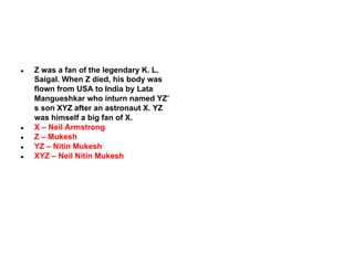 ●

●
●
●
●

Z was a fan of the legendary K. L.
Saigal. When Z died, his body was
flown from USA to India by Lata
Mangueshkar who inturn named YZ’
s son XYZ after an astronaut X. YZ
was himself a big fan of X.
X – Neil Armstrong
Z – Mukesh
YZ – Nitin Mukesh
XYZ – Neil Nitin Mukesh

 