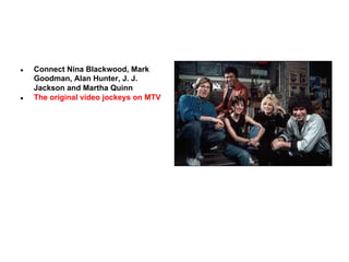 ●

●

Connect Nina Blackwood, Mark
Goodman, Alan Hunter, J. J.
Jackson and Martha Quinn
The original video jockeys on MTV

 