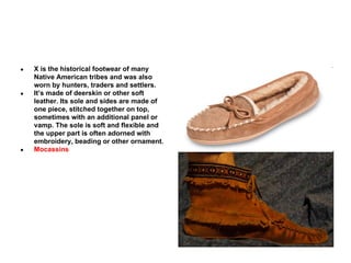 ●

●

●

X is the historical footwear of many
Native American tribes and was also
worn by hunters, traders and settlers.
It’s made of deerskin or other soft
leather. Its sole and sides are made of
one piece, stitched together on top,
sometimes with an additional panel or
vamp. The sole is soft and flexible and
the upper part is often adorned with
embroidery, beading or other ornament.
Mocassins

 