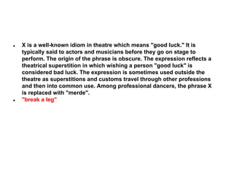 ●

●

X is a well-known idiom in theatre which means "good luck." It is
typically said to actors and musicians before they go on stage to
perform. The origin of the phrase is obscure. The expression reflects a
theatrical superstition in which wishing a person "good luck" is
considered bad luck. The expression is sometimes used outside the
theatre as superstitions and customs travel through other professions
and then into common use. Among professional dancers, the phrase X
is replaced with "merde".
"break a leg"

 