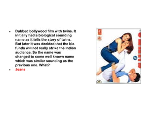 ●

●

Dubbed bollywood film with twins. It
initially had a biological sounding
name as it tells the story of twins.
But later it was decided that the bio
funda will not really strike the Indian
audience. So the name was
changed to some well known name
which was similar sounding as the
previous one. What?
Jeans

 