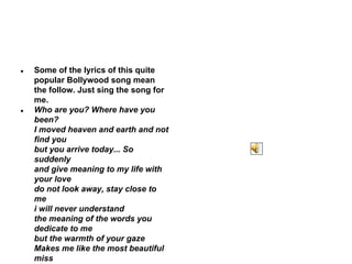 ●

●

Some of the lyrics of this quite
popular Bollywood song mean
the follow. Just sing the song for
me.
Who are you? Where have you
been?
I moved heaven and earth and not
find you
but you arrive today... So
suddenly
and give meaning to my life with
your love
do not look away, stay close to
me
i will never understand
the meaning of the words you
dedicate to me
but the warmth of your gaze
Makes me like the most beautiful
miss

 
