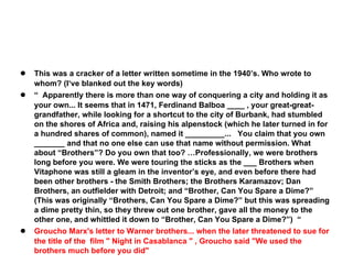 ●
●

●

This was a cracker of a letter written sometime in the 1940’s. Who wrote to
whom? (I‘ve blanked out the key words)
“ Apparently there is more than one way of conquering a city and holding it as
your own... It seems that in 1471, Ferdinand Balboa ____ , your great-greatgrandfather, while looking for a shortcut to the city of Burbank, had stumbled
on the shores of Africa and, raising his alpenstock (which he later turned in for
a hundred shares of common), named it _________... You claim that you own
_______ and that no one else can use that name without permission. What
about “Brothers”? Do you own that too? …Professionally, we were brothers
long before you were. We were touring the sticks as the ___ Brothers when
Vitaphone was still a gleam in the inventor’s eye, and even before there had
been other brothers - the Smith Brothers; the Brothers Karamazov; Dan
Brothers, an outfielder with Detroit; and “Brother, Can You Spare a Dime?”
(This was originally “Brothers, Can You Spare a Dime?” but this was spreading
a dime pretty thin, so they threw out one brother, gave all the money to the
other one, and whittled it down to “Brother, Can You Spare a Dime?”) “
Groucho Marx's letter to Warner brothers... when the later threatened to sue for
the title of the film " Night in Casablanca " , Groucho said "We used the
brothers much before you did"

 
